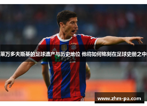 莱万多夫斯基的足球遗产与历史地位 他将如何铭刻在足球史册之中