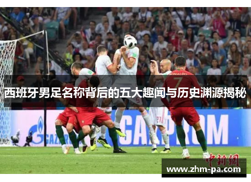 西班牙男足名称背后的五大趣闻与历史渊源揭秘