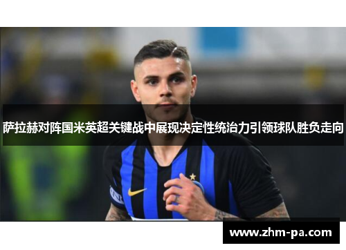 萨拉赫对阵国米英超关键战中展现决定性统治力引领球队胜负走向