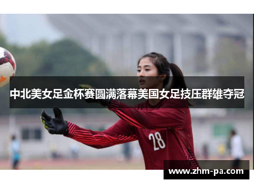 中北美女足金杯赛圆满落幕美国女足技压群雄夺冠