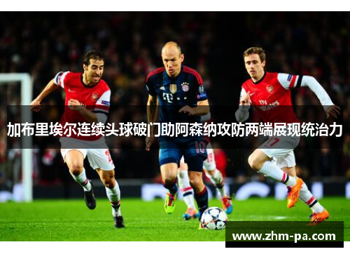 加布里埃尔连续头球破门助阿森纳攻防两端展现统治力