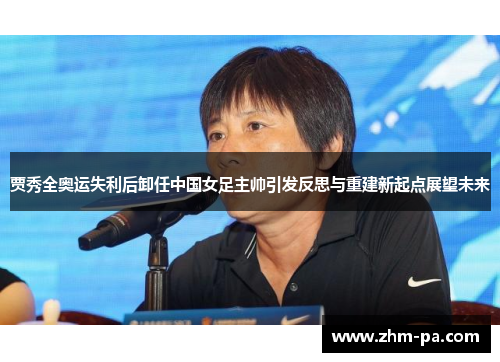贾秀全奥运失利后卸任中国女足主帅引发反思与重建新起点展望未来