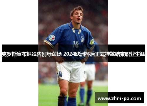 克罗斯宣布退役告别绿茵场 2024欧洲杯后正式挂靴结束职业生涯